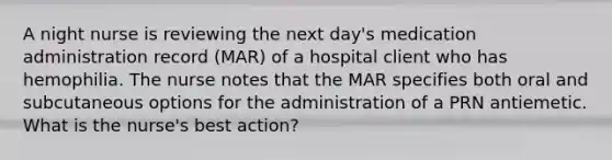 A night nurse is reviewing the next day's medication administration record (MAR) of a hospital client who has hemophilia. The nurse notes that the MAR specifies both oral and subcutaneous options for the administration of a PRN antiemetic. What is the nurse's best action?