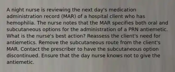 A night nurse is reviewing the next day's medication administration record (MAR) of a hospital client who has hemophilia. The nurse notes that the MAR specifies both oral and subcutaneous options for the administration of a PRN antiemetic. What is the nurse's best action? Reassess the client's need for antiemetics. Remove the subcutaneous route from the client's MAR. Contact the prescriber to have the subcutaneous option discontinued. Ensure that the day nurse knows not to give the antiemetic.