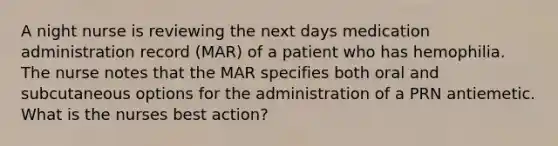 A night nurse is reviewing the next days medication administration record (MAR) of a patient who has hemophilia. The nurse notes that the MAR specifies both oral and subcutaneous options for the administration of a PRN antiemetic. What is the nurses best action?