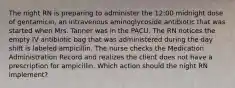 The night RN is preparing to administer the 12:00 midnight dose of gentamicin, an intravenous aminoglycoside antibiotic that was started when Mrs. Tanner was in the PACU. The RN notices the empty IV antibiotic bag that was administered during the day shift is labeled ampicillin. The nurse checks the Medication Administration Record and realizes the client does not have a prescription for ampicillin. Which action should the night RN implement?
