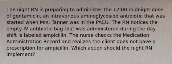 The night RN is preparing to administer the 12:00 midnight dose of gentamicin, an intravenous aminoglycoside antibiotic that was started when Mrs. Tanner was in the PACU. The RN notices the empty IV antibiotic bag that was administered during the day shift is labeled ampicillin. The nurse checks the Medication Administration Record and realizes the client does not have a prescription for ampicillin. Which action should the night RN implement?