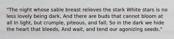"The night whose sable breast relieves the stark White stars is no less lovely being dark, And there are buds that cannot bloom at all In light, but crumple, piteous, and fall; So in the dark we hide the heart that bleeds, And wait, and tend our agonizing seeds."