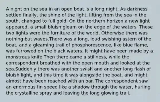 A night on the sea in an open boat is a long night. As darkness settled finally, the shine of the light, lifting from the sea in the south, changed to full gold. On the northern horizon a new light appeared, a small bluish gleam on the edge of the waters. These two lights were the furniture of the world. Otherwise there was nothing but waves.There was a long, loud swishing astern of the boat, and a gleaming trail of phosphorescence, like blue flame, was furrowed on the black waters. It might have been made by a monstrous knife.Then there came a stillness, while the correspondent breathed with the open mouth and looked at the sea.Suddenly there was another swish and another long flash of bluish light, and this time it was alongside the boat, and might almost have been reached with an oar. The correspondent saw an enormous fin speed like a shadow through the water, hurling the crystalline spray and leaving the long glowing trail.