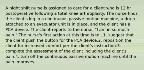 A night shift nurse is assigned to care for a client who is 12 hr postoperative following a total knee arthroplasty. The nurse finds the client's leg in a continuous passive motion machine, a drain attached to an evacuator unit is in place, and the client has a PCA device. The client reports to the nurse, "I am in so much pain." The nurse's first action at this time is to...1. suggest that the client push the button for the PCA device.2. reposition the client for increased comfort per the client's instruction.3. complete the assessment of the client including the client's pain.4. turn off the continuous passive motion machine until the pain improves.