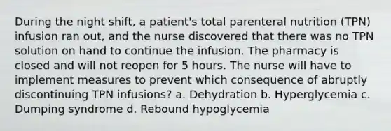 During the night shift, a patient's total parenteral nutrition (TPN) infusion ran out, and the nurse discovered that there was no TPN solution on hand to continue the infusion. The pharmacy is closed and will not reopen for 5 hours. The nurse will have to implement measures to prevent which consequence of abruptly discontinuing TPN infusions? a. Dehydration b. Hyperglycemia c. Dumping syndrome d. Rebound hypoglycemia