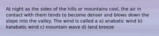 At night as the sides of the hills or mountains cool, the air in contact with them tends to become denser and blows down the slope into the valley. The wind is called a a) anabatic wind b) katabatic wind c) mountain wave d) land breeze