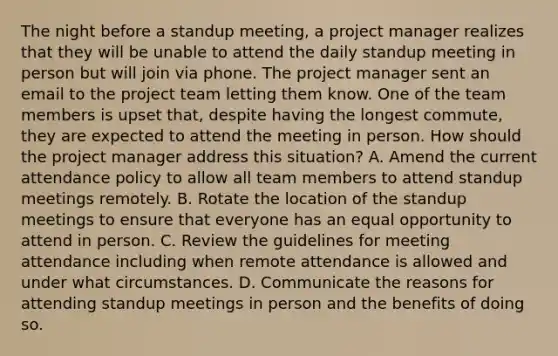 The night before a standup meeting, a project manager realizes that they will be unable to attend the daily standup meeting in person but will join via phone. The project manager sent an email to the project team letting them know. One of the team members is upset that, despite having the longest commute, they are expected to attend the meeting in person. How should the project manager address this situation? A. Amend the current attendance policy to allow all team members to attend standup meetings remotely. B. Rotate the location of the standup meetings to ensure that everyone has an equal opportunity to attend in person. C. Review the guidelines for meeting attendance including when remote attendance is allowed and under what circumstances. D. Communicate the reasons for attending standup meetings in person and the benefits of doing so.