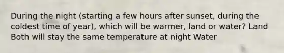 During the night (starting a few hours after sunset, during the coldest time of year), which will be warmer, land or water? Land Both will stay the same temperature at night Water