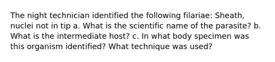 The night technician identified the following filariae: Sheath, nuclei not in tip a. What is the scientific name of the parasite? b. What is the intermediate host? c. In what body specimen was this organism identified? What technique was used?