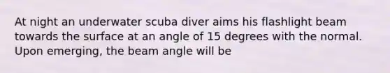 At night an underwater scuba diver aims his flashlight beam towards the surface at an angle of 15 degrees with the normal. Upon emerging, the beam angle will be