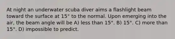 At night an underwater scuba diver aims a flashlight beam toward the surface at 15° to the normal. Upon emerging into the air, the beam angle will be A) less than 15°. B) 15°. C) more than 15°. D) impossible to predict.