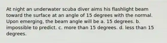 At night an underwater scuba diver aims his flashlight beam toward the surface at an angle of 15 degrees with the normal. Upon emerging, the beam angle will be a. 15 degrees. b. impossible to predict. c. <a href='https://www.questionai.com/knowledge/keWHlEPx42-more-than' class='anchor-knowledge'>more than</a> 15 degrees. d. <a href='https://www.questionai.com/knowledge/k7BtlYpAMX-less-than' class='anchor-knowledge'>less than</a> 15 degrees.