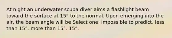 At night an underwater scuba diver aims a flashlight beam toward the surface at 15° to the normal. Upon emerging into the air, the beam angle will be Select one: impossible to predict. less than 15°. more than 15°. 15°.