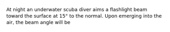 At night an underwater scuba diver aims a flashlight beam toward the surface at 15° to the normal. Upon emerging into the air, the beam angle will be