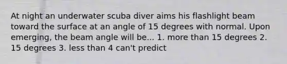 At night an underwater scuba diver aims his flashlight beam toward the surface at an angle of 15 degrees with normal. Upon emerging, the beam angle will be... 1. more than 15 degrees 2. 15 degrees 3. less than 4 can't predict