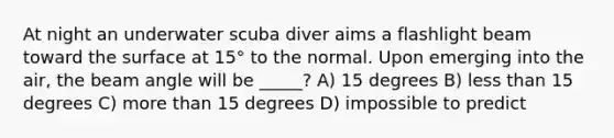 At night an underwater scuba diver aims a flashlight beam toward the surface at 15° to the normal. Upon emerging into the air, the beam angle will be _____? A) 15 degrees B) less than 15 degrees C) more than 15 degrees D) impossible to predict