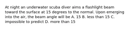 At night an underwater scuba diver aims a flashlight beam toward the surface at 15 degrees to the normal. Upon emerging into the air, the beam angle will be A. 15 B. less than 15 C. impossible to predict D. more than 15