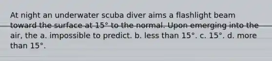 At night an underwater scuba diver aims a flashlight beam toward the surface at 15° to the normal. Upon emerging into the air, the a. impossible to predict. b. <a href='https://www.questionai.com/knowledge/k7BtlYpAMX-less-than' class='anchor-knowledge'>less than</a> 15°. c. 15°. d. <a href='https://www.questionai.com/knowledge/keWHlEPx42-more-than' class='anchor-knowledge'>more than</a> 15°.