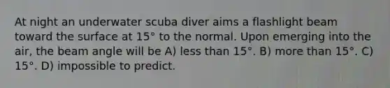 At night an underwater scuba diver aims a flashlight beam toward the surface at 15° to the normal. Upon emerging into the air, the beam angle will be A) less than 15°. B) more than 15°. C) 15°. D) impossible to predict.