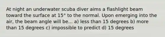 At night an underwater scuba diver aims a flashlight beam toward the surface at 15° to the normal. Upon emerging into the air, the beam angle will be... a) less than 15 degrees b) more than 15 degrees c) impossible to predict d) 15 degrees