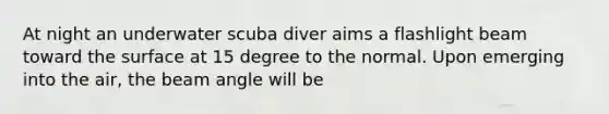 At night an underwater scuba diver aims a flashlight beam toward the surface at 15 degree to the normal. Upon emerging into the air, the beam angle will be