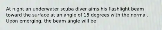 At night an underwater scuba diver aims his flashlight beam toward the surface at an angle of 15 degrees with the normal. Upon emerging, the beam angle will be