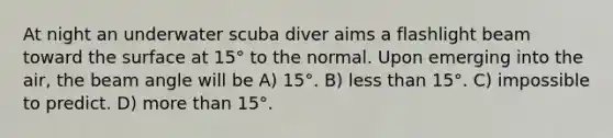 At night an underwater scuba diver aims a flashlight beam toward the surface at 15° to the normal. Upon emerging into the air, the beam angle will be A) 15°. B) less than 15°. C) impossible to predict. D) more than 15°.