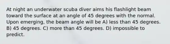 At night an underwater scuba diver aims his flashlight beam toward the surface at an angle of 45 degrees with the normal. Upon emerging, the beam angle will be A) less than 45 degrees. B) 45 degrees. C) more than 45 degrees. D) impossible to predict.