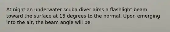 At night an underwater scuba diver aims a flashlight beam toward the surface at 15 degrees to the normal. Upon emerging into the air, the beam angle will be: