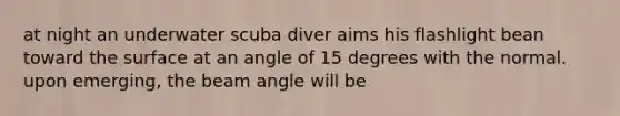 at night an underwater scuba diver aims his flashlight bean toward the surface at an angle of 15 degrees with the normal. upon emerging, the beam angle will be