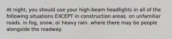 At night, you should use your high-beam headlights in all of the following situations EXCEPT in construction areas. on unfamiliar roads. in fog, snow, or heavy rain. where there may be people alongside the roadway.