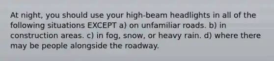 At night, you should use your high-beam headlights in all of the following situations EXCEPT a) on unfamiliar roads. b) in construction areas. c) in fog, snow, or heavy rain. d) where there may be people alongside the roadway.