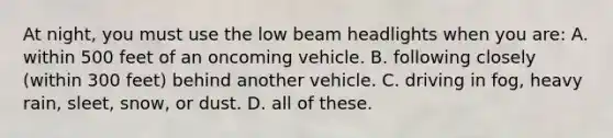 At night, you must use the low beam headlights when you are: A. within 500 feet of an oncoming vehicle. B. following closely (within 300 feet) behind another vehicle. C. driving in fog, heavy rain, sleet, snow, or dust. D. all of these.