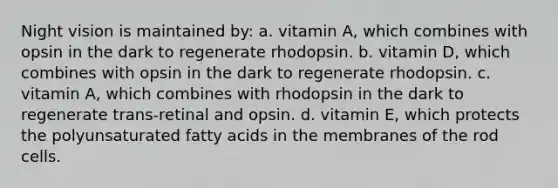 Night vision is maintained by: a. vitamin A, which combines with opsin in the dark to regenerate rhodopsin. b. vitamin D, which combines with opsin in the dark to regenerate rhodopsin. c. vitamin A, which combines with rhodopsin in the dark to regenerate trans-retinal and opsin. d. vitamin E, which protects the polyunsaturated fatty acids in the membranes of the rod cells.