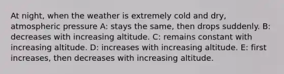 At night, when the weather is extremely cold and dry, atmospheric pressure A: stays the same, then drops suddenly. B: ​decreases with increasing altitude. C: ​remains constant with increasing altitude. D: ​increases with increasing altitude. E: ​first increases, then decreases with increasing altitude.