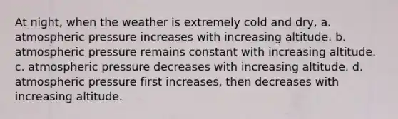 At night, when the weather is extremely cold and dry, a. atmospheric pressure increases with increasing altitude. b. atmospheric pressure remains constant with increasing altitude. c. atmospheric pressure decreases with increasing altitude. d. atmospheric pressure first increases, then decreases with increasing altitude.