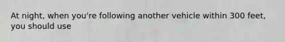 At night, when you're following another vehicle within 300 feet, you should use