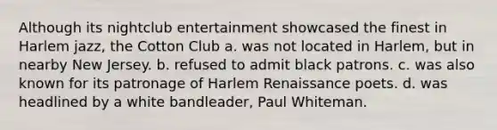 Although its nightclub entertainment showcased the finest in Harlem jazz, the Cotton Club a. was not located in Harlem, but in nearby New Jersey. b. refused to admit black patrons. c. was also known for its patronage of Harlem Renaissance poets. d. was headlined by a white bandleader, Paul Whiteman.