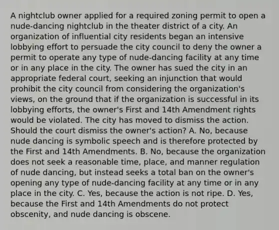 A nightclub owner applied for a required zoning permit to open a nude-dancing nightclub in the theater district of a city. An organization of influential city residents began an intensive lobbying effort to persuade the city council to deny the owner a permit to operate any type of nude-dancing facility at any time or in any place in the city. The owner has sued the city in an appropriate federal court, seeking an injunction that would prohibit the city council from considering the organization's views, on the ground that if the organization is successful in its lobbying efforts, the owner's First and 14th Amendment rights would be violated. The city has moved to dismiss the action. Should the court dismiss the owner's action? A. No, because nude dancing is symbolic speech and is therefore protected by the First and 14th Amendments. B. No, because the organization does not seek a reasonable time, place, and manner regulation of nude dancing, but instead seeks a total ban on the owner's opening any type of nude-dancing facility at any time or in any place in the city. C. Yes, because the action is not ripe. D. Yes, because the First and 14th Amendments do not protect obscenity, and nude dancing is obscene.