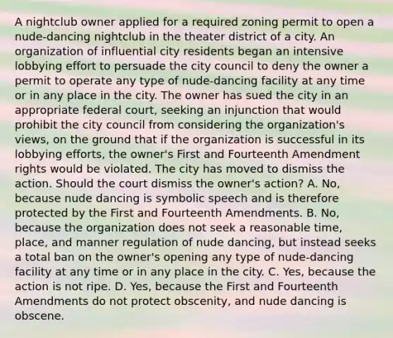 A nightclub owner applied for a required zoning permit to open a nude-dancing nightclub in the theater district of a city. An organization of influential city residents began an intensive lobbying effort to persuade the city council to deny the owner a permit to operate any type of nude-dancing facility at any time or in any place in the city. The owner has sued the city in an appropriate federal court, seeking an injunction that would prohibit the city council from considering the organization's views, on the ground that if the organization is successful in its lobbying efforts, the owner's First and Fourteenth Amendment rights would be violated. The city has moved to dismiss the action. Should the court dismiss the owner's action? A. No, because nude dancing is symbolic speech and is therefore protected by the First and Fourteenth Amendments. B. No, because the organization does not seek a reasonable time, place, and manner regulation of nude dancing, but instead seeks a total ban on the owner's opening any type of nude-dancing facility at any time or in any place in the city. C. Yes, because the action is not ripe. D. Yes, because the First and Fourteenth Amendments do not protect obscenity, and nude dancing is obscene.