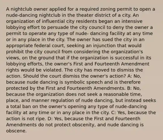 A nightclub owner applied for a required zoning permit to open a nude-dancing nightclub in the theater district of a city. An organization of influential city residents began an intensive lobbying effort to persuade the city council to deny the owner a permit to operate any type of nude- dancing facility at any time or in any place in the city. The owner has sued the city in an appropriate federal court, seeking an injunction that would prohibit the city council from considering the organization's views, on the ground that if the organization is successful in its lobbying efforts, the owner's First and Fourteenth Amendment rights would be violated. The city has moved to dismiss the action. Should the court dismiss the owner's action? A: No, because nude dancing is symbolic speech and is therefore protected by the First and Fourteenth Amendments. B: No, because the organization does not seek a reasonable time, place, and manner regulation of nude dancing, but instead seeks a total ban on the owner's opening any type of nude-dancing facility at any time or in any place in the city. C: Yes, because the action is not ripe. D: Yes, because the First and Fourteenth Amendments do not protect obscenity, and nude dancing is obscene.