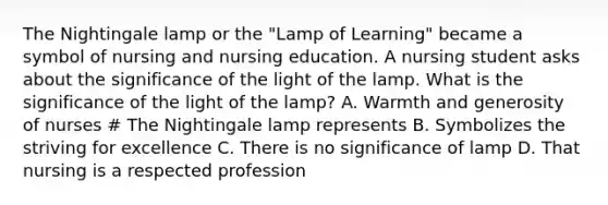 The Nightingale lamp or the "Lamp of Learning" became a symbol of nursing and nursing education. A nursing student asks about the significance of the light of the lamp. What is the significance of the light of the lamp? A. Warmth and generosity of nurses # The Nightingale lamp represents B. Symbolizes the striving for excellence C. There is no significance of lamp D. That nursing is a respected profession