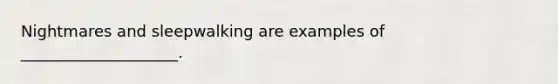 Nightmares and sleepwalking are examples of ____________________.