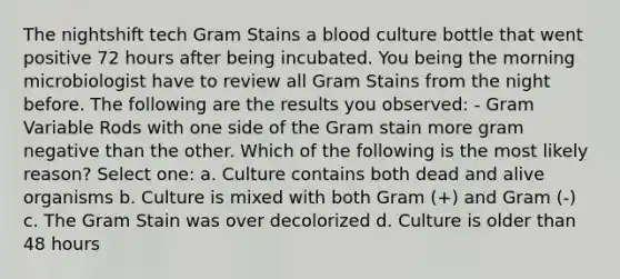 The nightshift tech Gram Stains a blood culture bottle that went positive 72 hours after being incubated. You being the morning microbiologist have to review all Gram Stains from the night before. The following are the results you observed: - Gram Variable Rods with one side of the Gram stain more gram negative than the other. Which of the following is the most likely reason? Select one: a. Culture contains both dead and alive organisms b. Culture is mixed with both Gram (+) and Gram (-) c. The Gram Stain was over decolorized d. Culture is older than 48 hours