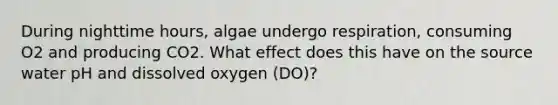 During nighttime hours, algae undergo respiration, consuming O2 and producing CO2. What effect does this have on the source water pH and dissolved oxygen (DO)?