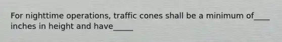 For nighttime operations, traffic cones shall be a minimum of____ inches in height and have_____