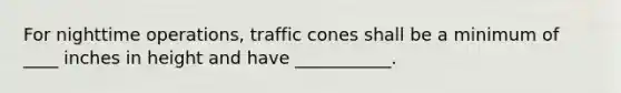 For nighttime operations, traffic cones shall be a minimum of ____ inches in height and have ___________.