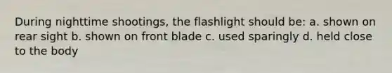 During nighttime shootings, the flashlight should be: a. shown on rear sight b. shown on front blade c. used sparingly d. held close to the body