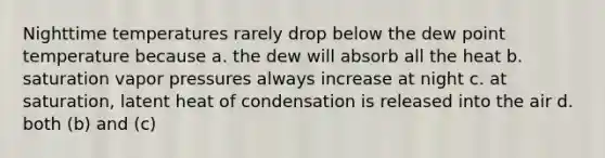 Nighttime temperatures rarely drop below the dew point temperature because a. the dew will absorb all the heat b. saturation vapor pressures always increase at night c. at saturation, latent heat of condensation is released into the air d. both (b) and (c)