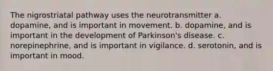 The nigrostriatal pathway uses the neurotransmitter​ a. ​dopamine, and is important in movement. b. ​dopamine, and is important in the development of Parkinson's disease. c. ​norepinephrine, and is important in vigilance. d. ​serotonin, and is important in mood.